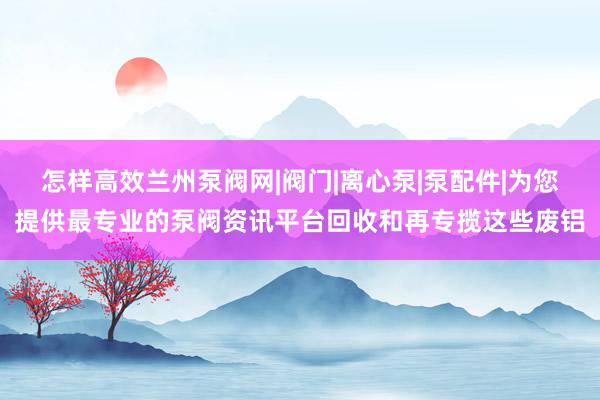 怎样高效兰州泵阀网|阀门|离心泵|泵配件|为您提供最专业的泵阀资讯平台回收和再专揽这些废铝